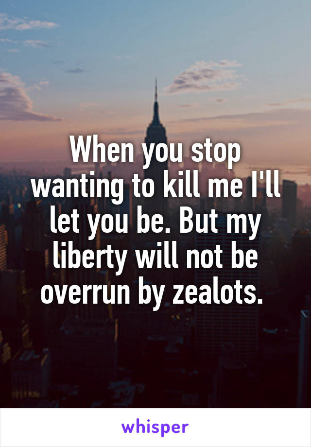 When you stop wanting to kill me I'll let you be. But my liberty will not be overrun by zealots. 