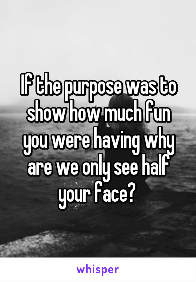 If the purpose was to show how much fun you were having why are we only see half your face? 