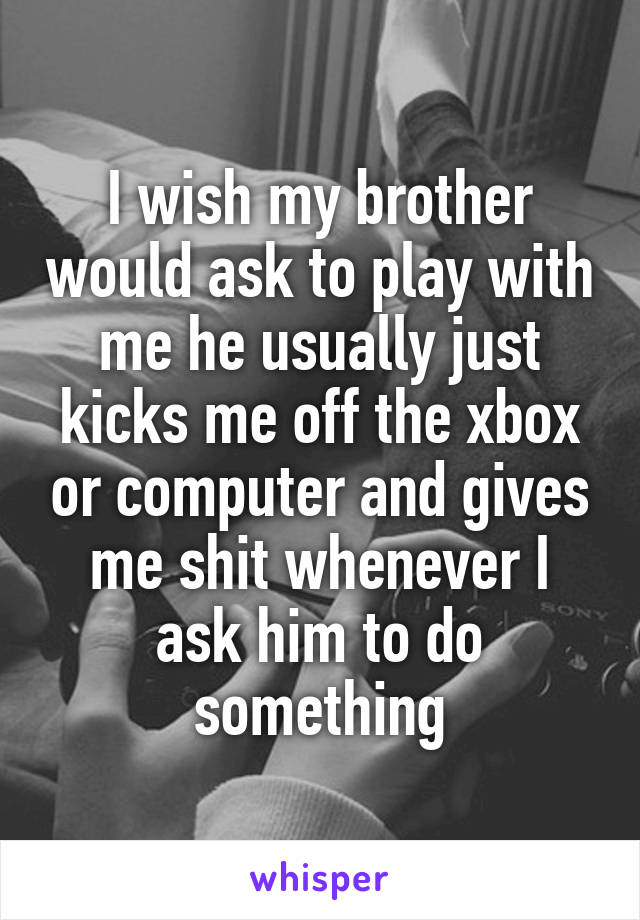 I wish my brother would ask to play with me he usually just kicks me off the xbox or computer and gives me shit whenever I ask him to do something