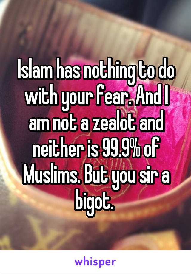 Islam has nothing to do with your fear. And I am not a zealot and neither is 99.9% of Muslims. But you sir a bigot. 