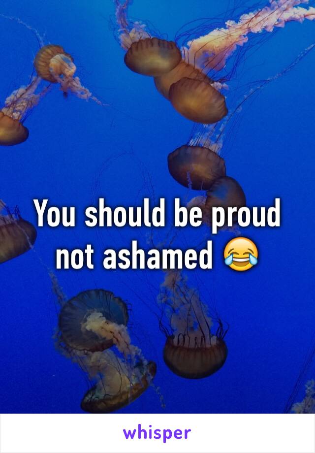 You should be proud not ashamed 😂