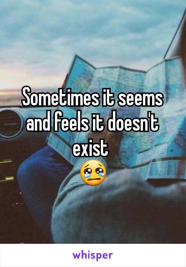 Sometimes it seems and feels it doesn't exist 
😢