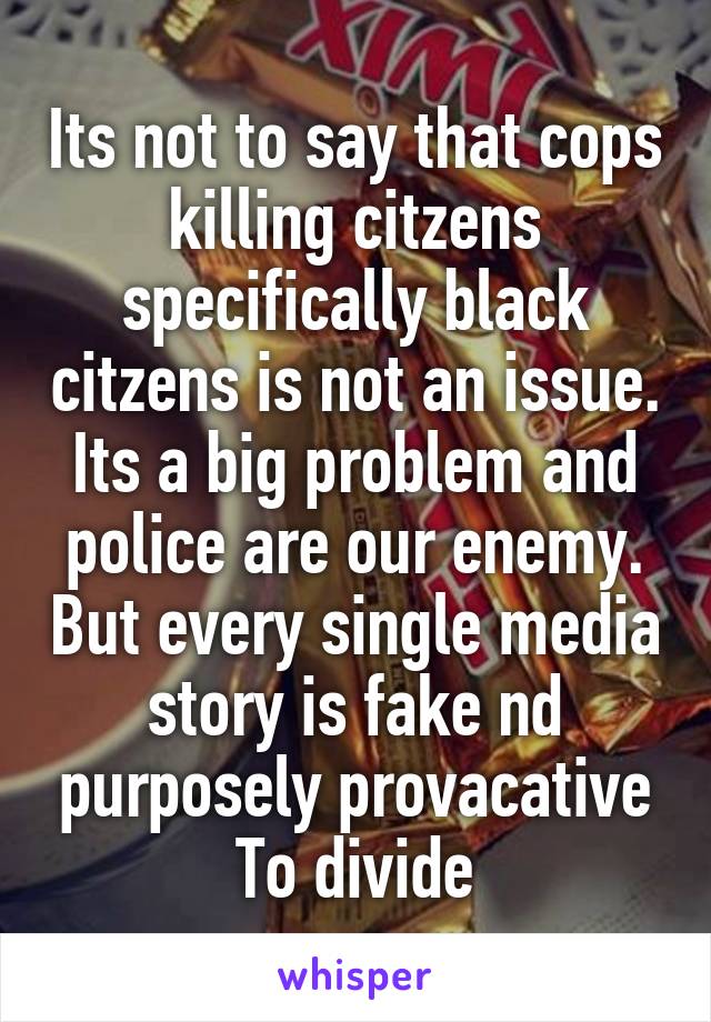 Its not to say that cops killing citzens specifically black citzens is not an issue. Its a big problem and police are our enemy. But every single media story is fake nd purposely provacative To divide