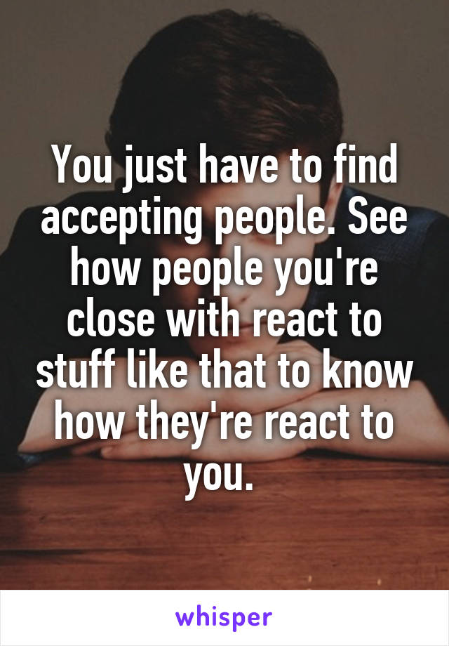 You just have to find accepting people. See how people you're close with react to stuff like that to know how they're react to you. 