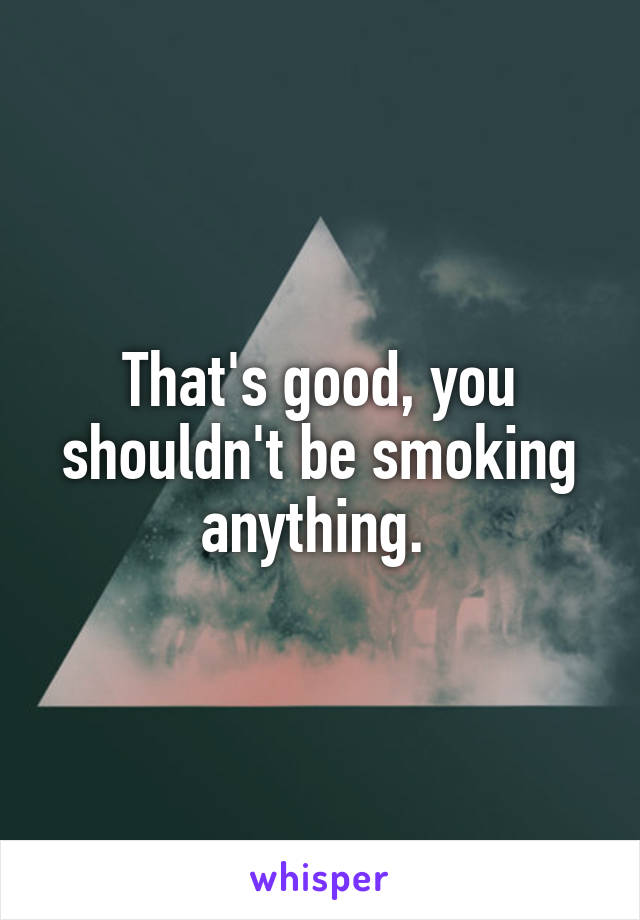 That's good, you shouldn't be smoking anything. 