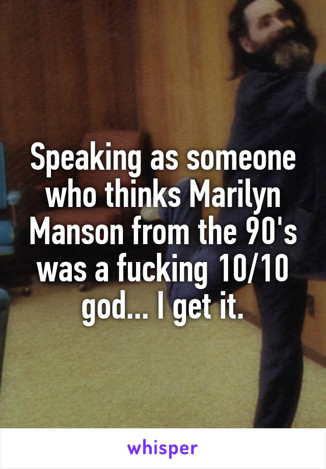 Speaking as someone who thinks Marilyn Manson from the 90's was a fucking 10/10 god... I get it.