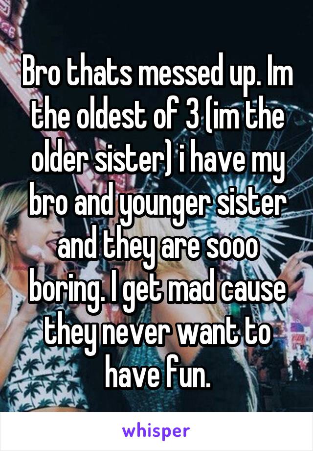 Bro thats messed up. Im the oldest of 3 (im the older sister) i have my bro and younger sister and they are sooo boring. I get mad cause they never want to have fun.