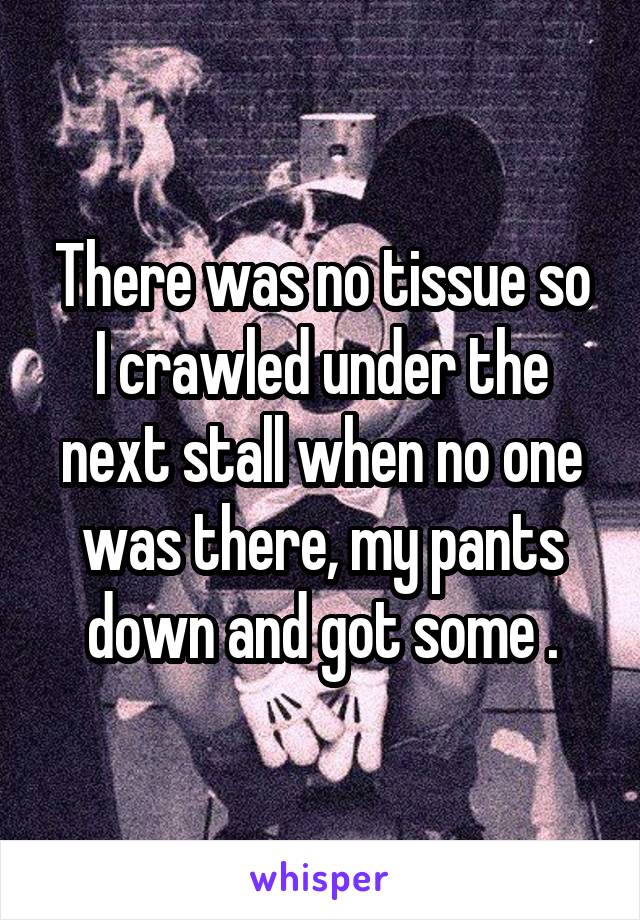 There was no tissue so I crawled under the next stall when no one was there, my pants down and got some .
