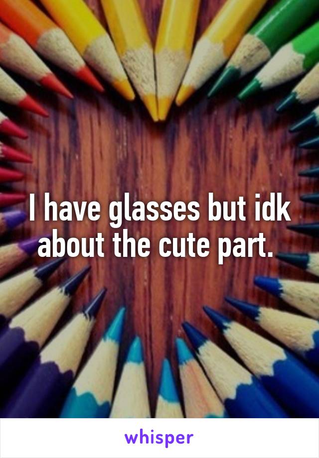 I have glasses but idk about the cute part. 