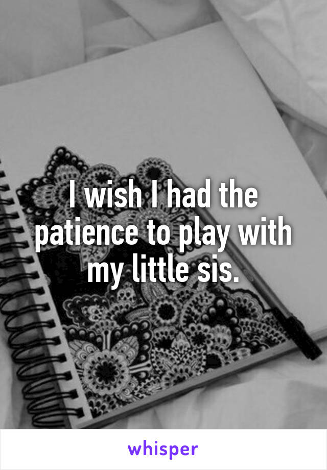 I wish I had the patience to play with my little sis.