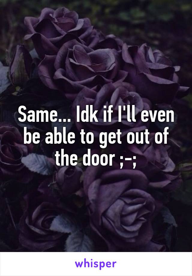 Same... Idk if I'll even be able to get out of the door ;-;