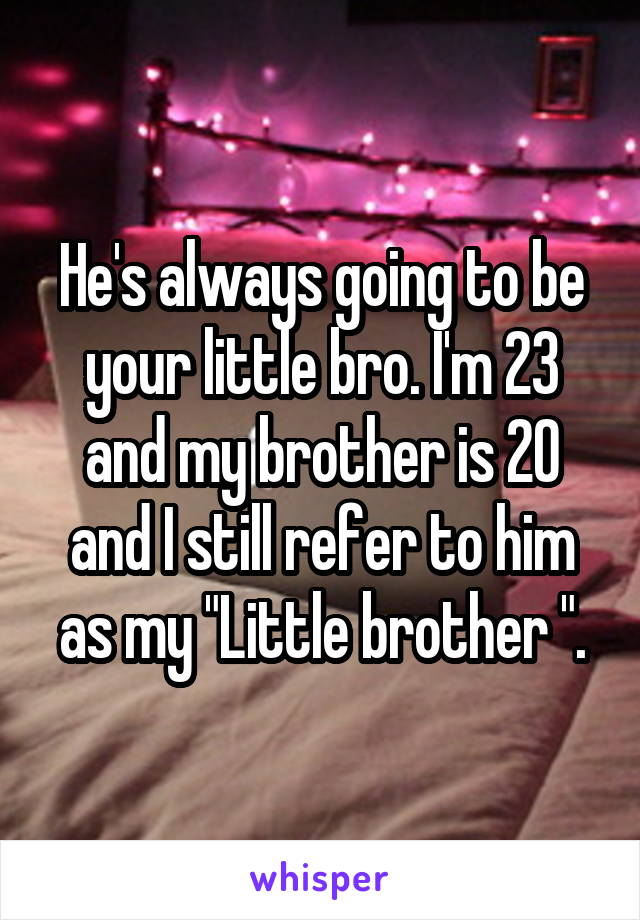 He's always going to be your little bro. I'm 23 and my brother is 20 and I still refer to him as my "Little brother ".