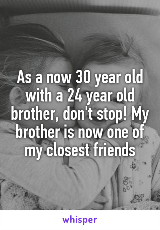 As a now 30 year old with a 24 year old brother, don't stop! My brother is now one of my closest friends