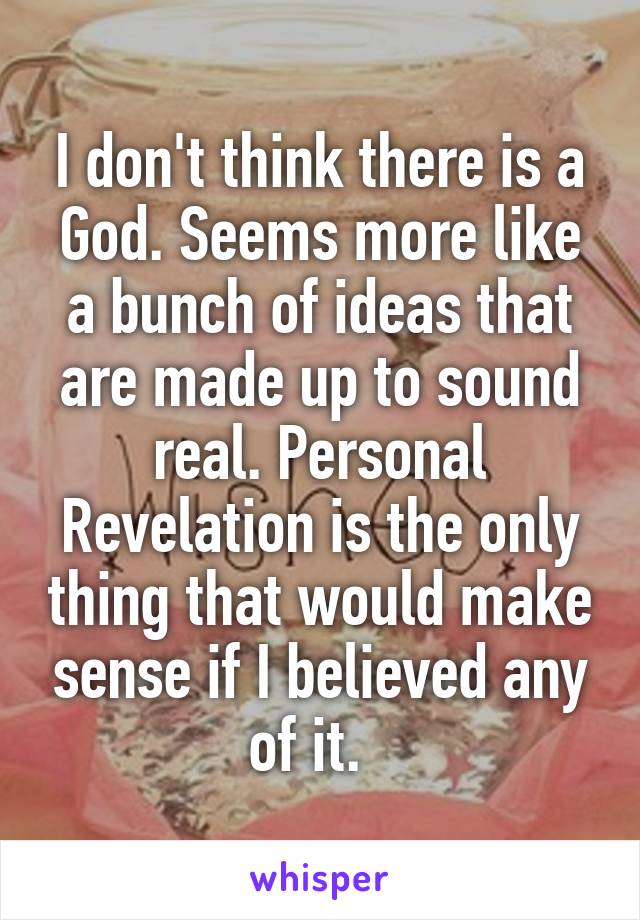 I don't think there is a God. Seems more like a bunch of ideas that are made up to sound real. Personal Revelation is the only thing that would make sense if I believed any of it.  