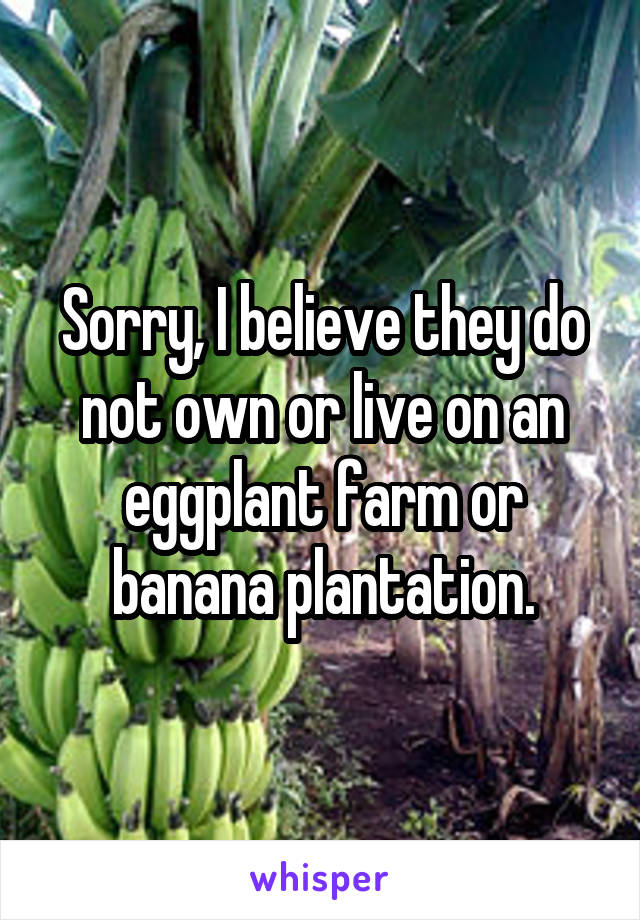 Sorry, I believe they do not own or live on an eggplant farm or banana plantation.