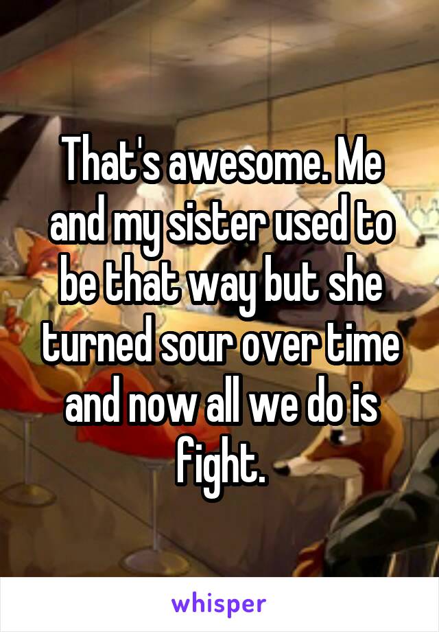 That's awesome. Me and my sister used to be that way but she turned sour over time and now all we do is fight.