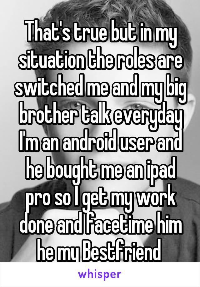 That's true but in my situation the roles are switched me and my big brother talk everyday I'm an android user and he bought me an ipad pro so I get my work done and facetime him he my Bestfriend 