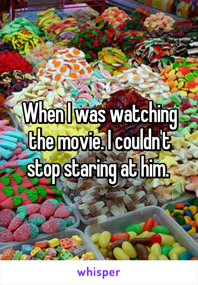 When I was watching the movie. I couldn't stop staring at him. 