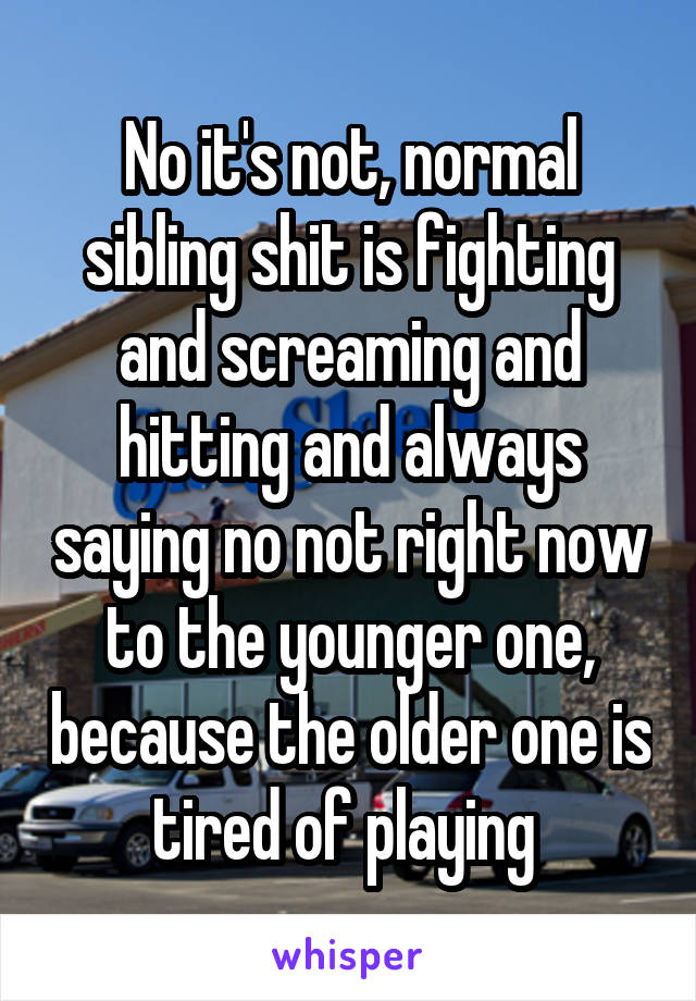 No it's not, normal sibling shit is fighting and screaming and hitting and always saying no not right now to the younger one, because the older one is tired of playing 