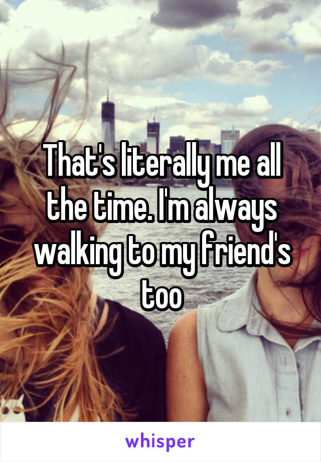 That's literally me all the time. I'm always walking to my friend's too