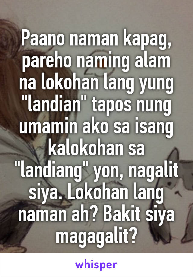 Paano naman kapag, pareho naming alam na lokohan lang yung "landian" tapos nung umamin ako sa isang kalokohan sa "landiang" yon, nagalit siya. Lokohan lang naman ah? Bakit siya magagalit?