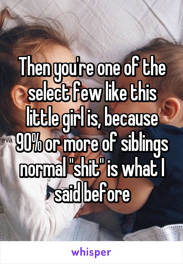 Then you're one of the select few like this little girl is, because 90% or more of siblings normal "shit" is what I said before