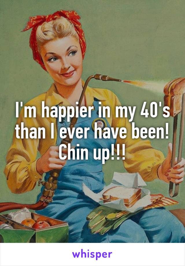 I'm happier in my 40's than I ever have been! Chin up!!!