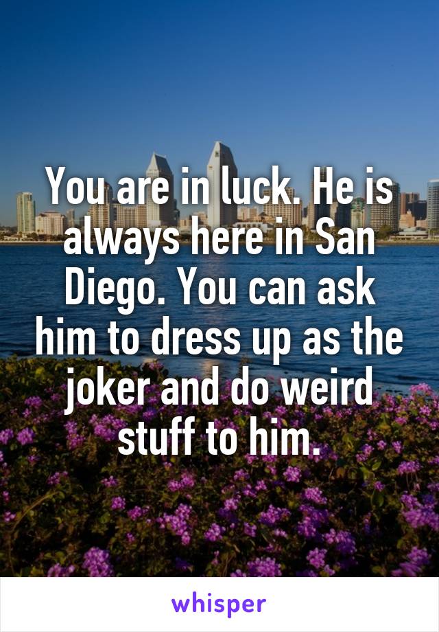 You are in luck. He is always here in San Diego. You can ask him to dress up as the joker and do weird stuff to him.