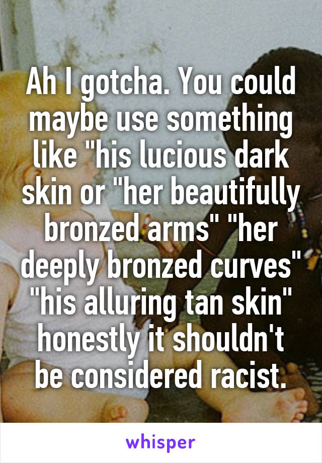 Ah I gotcha. You could maybe use something like "his lucious dark skin or "her beautifully bronzed arms" "her deeply bronzed curves" "his alluring tan skin" honestly it shouldn't be considered racist.