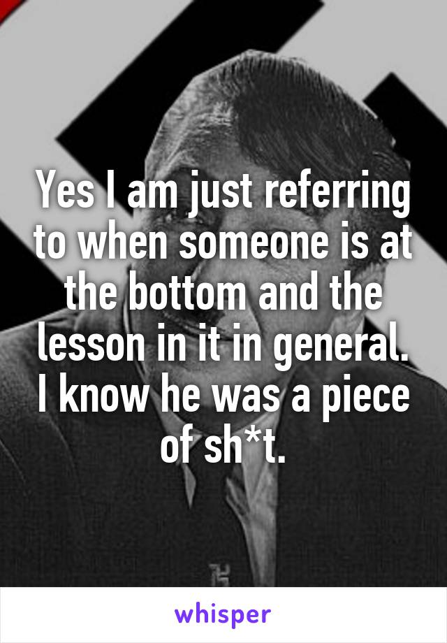 Yes I am just referring to when someone is at the bottom and the lesson in it in general. I know he was a piece of sh*t.