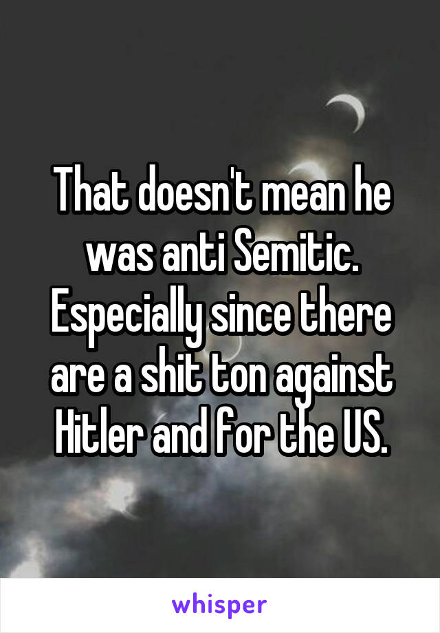 That doesn't mean he was anti Semitic. Especially since there are a shit ton against Hitler and for the US.