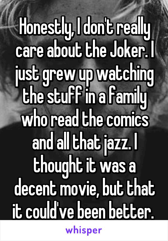 Honestly, I don't really care about the Joker. I just grew up watching the stuff in a family who read the comics and all that jazz. I thought it was a decent movie, but that it could've been better. 