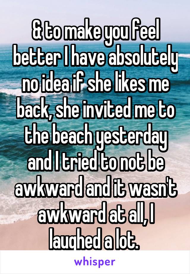 & to make you feel better I have absolutely no idea if she likes me back, she invited me to the beach yesterday and I tried to not be awkward and it wasn't awkward at all, I laughed a lot. 