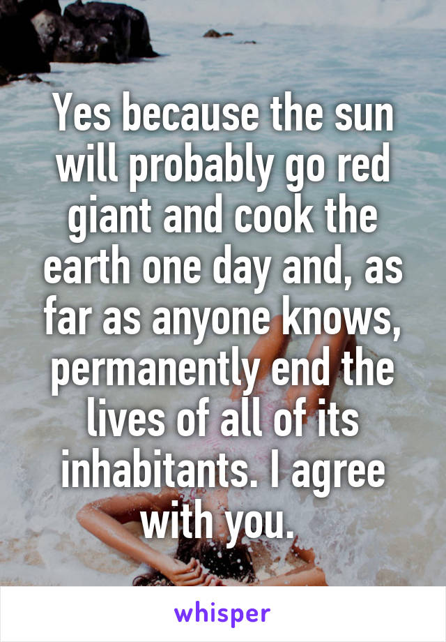 Yes because the sun will probably go red giant and cook the earth one day and, as far as anyone knows, permanently end the lives of all of its inhabitants. I agree with you. 