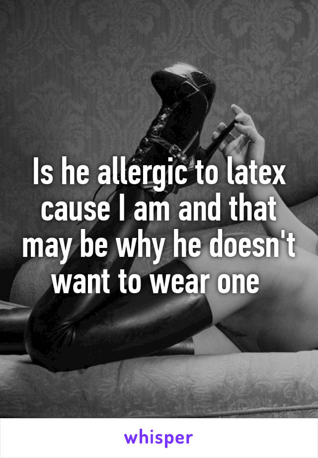 Is he allergic to latex cause I am and that may be why he doesn't want to wear one 