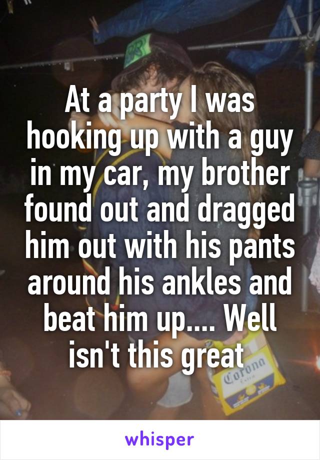 At a party I was hooking up with a guy in my car, my brother found out and dragged him out with his pants around his ankles and beat him up.... Well isn't this great 
