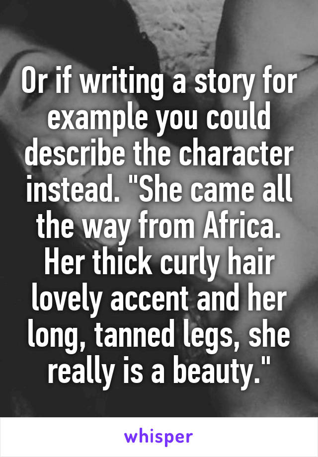 Or if writing a story for example you could describe the character instead. "She came all the way from Africa. Her thick curly hair lovely accent and her long, tanned legs, she really is a beauty."