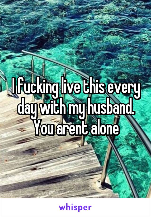 I fucking live this every day with my husband. You arent alone