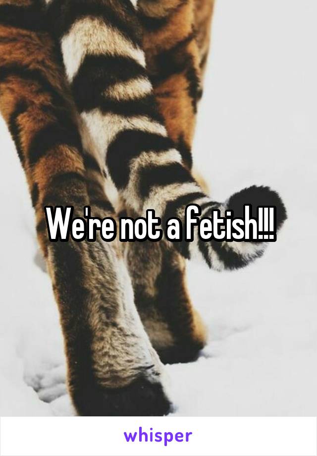 We're not a fetish!!!