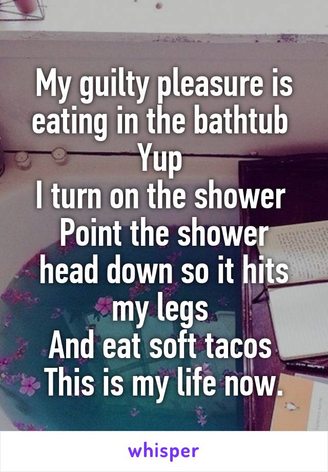 My guilty pleasure is eating in the bathtub 
Yup 
I turn on the shower 
Point the shower head down so it hits my legs 
And eat soft tacos 
This is my life now.