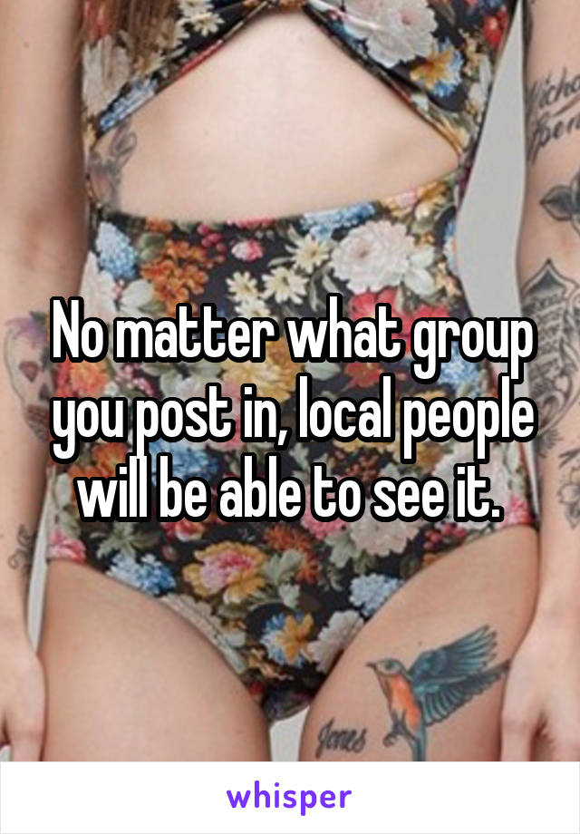 No matter what group you post in, local people will be able to see it. 