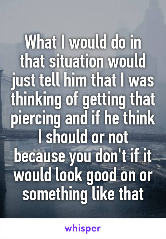 What I would do in that situation would just tell him that I was thinking of getting that piercing and if he think I should or not because you don't if it would look good on or something like that