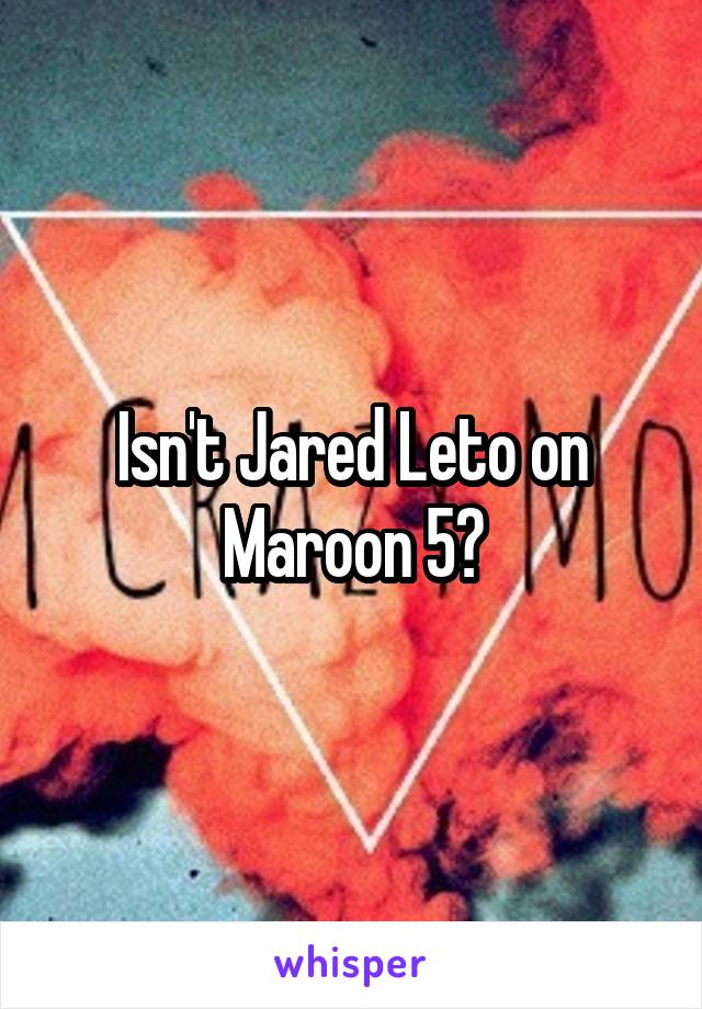 Isn't Jared Leto on Maroon 5?