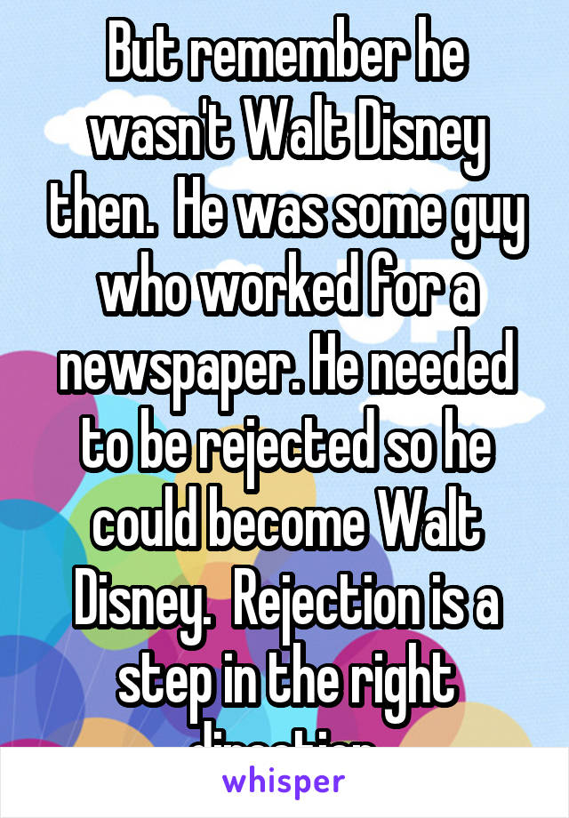 But remember he wasn't Walt Disney then.  He was some guy who worked for a newspaper. He needed to be rejected so he could become Walt Disney.  Rejection is a step in the right direction.