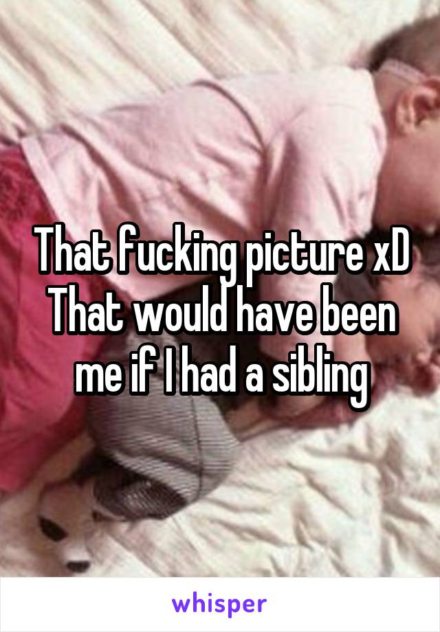 That fucking picture xD
That would have been me if I had a sibling