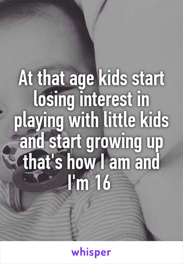 At that age kids start losing interest in playing with little kids and start growing up that's how I am and I'm 16 