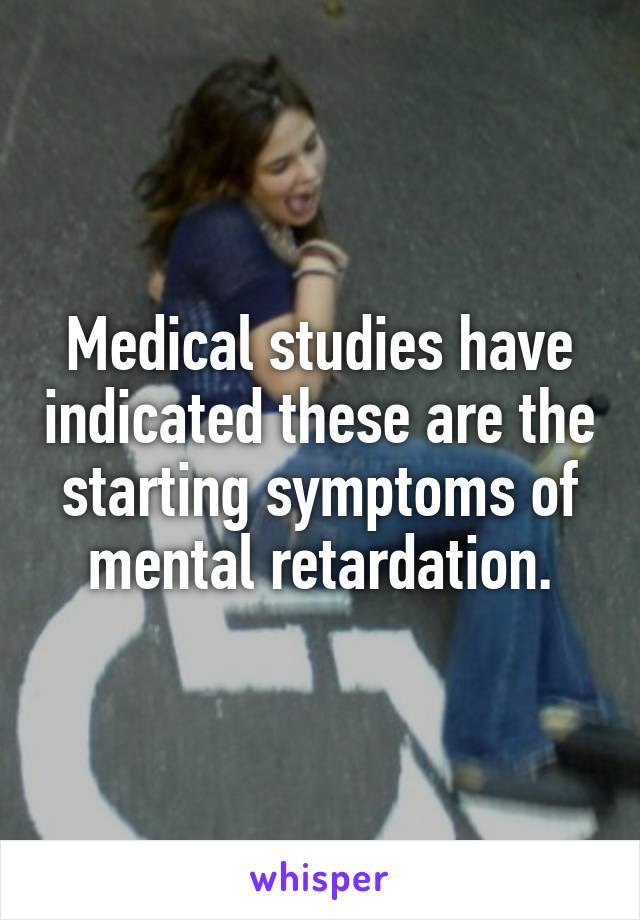 Medical studies have indicated these are the starting symptoms of mental retardation.