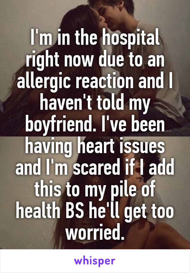 I'm in the hospital right now due to an allergic reaction and I haven't told my boyfriend. I've been having heart issues and I'm scared if I add this to my pile of health BS he'll get too worried.