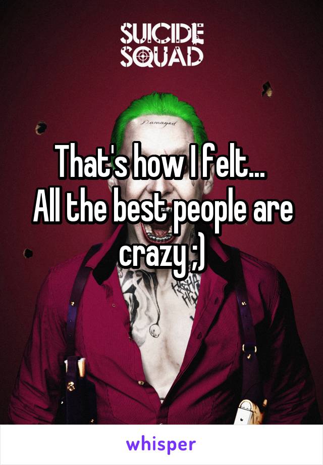 That's how I felt... 
All the best people are crazy ;)
