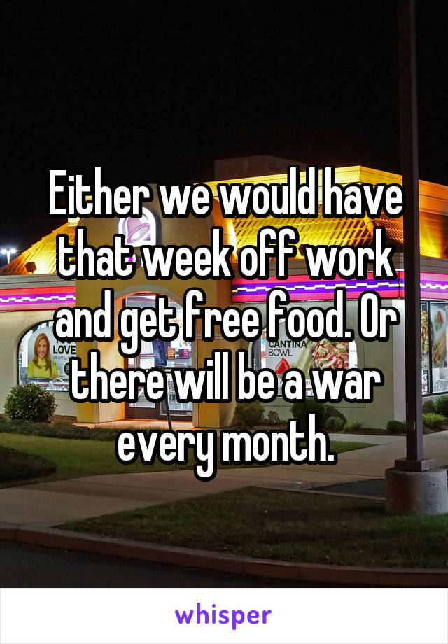 Either we would have that week off work and get free food. Or there will be a war every month.